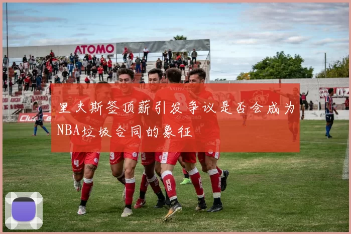 里夫斯签顶薪引发争议是否会成为NBA垃圾合同的象征