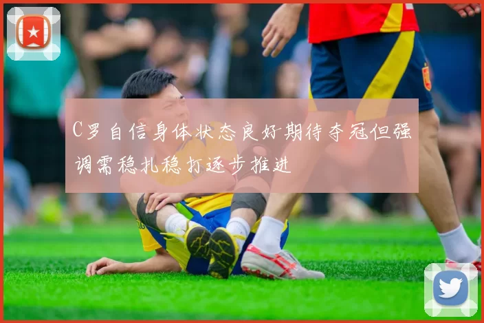 C罗自信身体状态良好期待夺冠但强调需稳扎稳打逐步推进