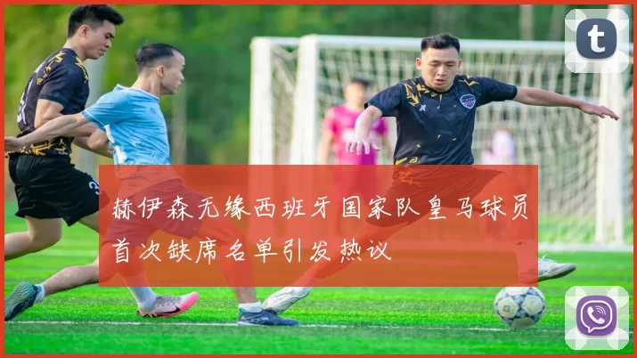 赫伊森无缘西班牙国家队皇马球员首次缺席名单引发热议