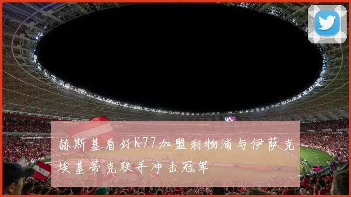 赫斯基看好K77加盟利物浦与伊萨克埃基蒂克联手冲击冠军