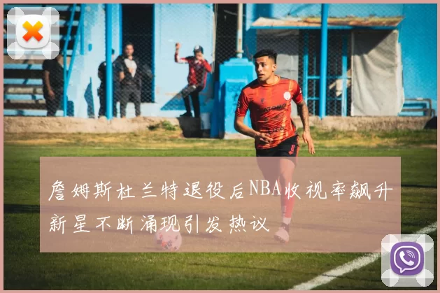 詹姆斯杜兰特退役后NBA收视率飙升新星不断涌现引发热议