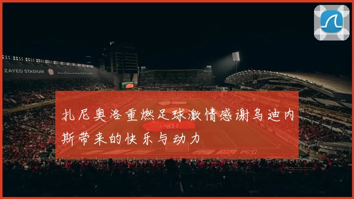 扎尼奥洛重燃足球激情感谢乌迪内斯带来的快乐与动力