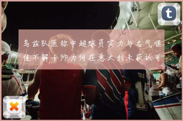 乌兹队医称中超球员实力与名气俱佳不解卡帅为何在意大利未获认可