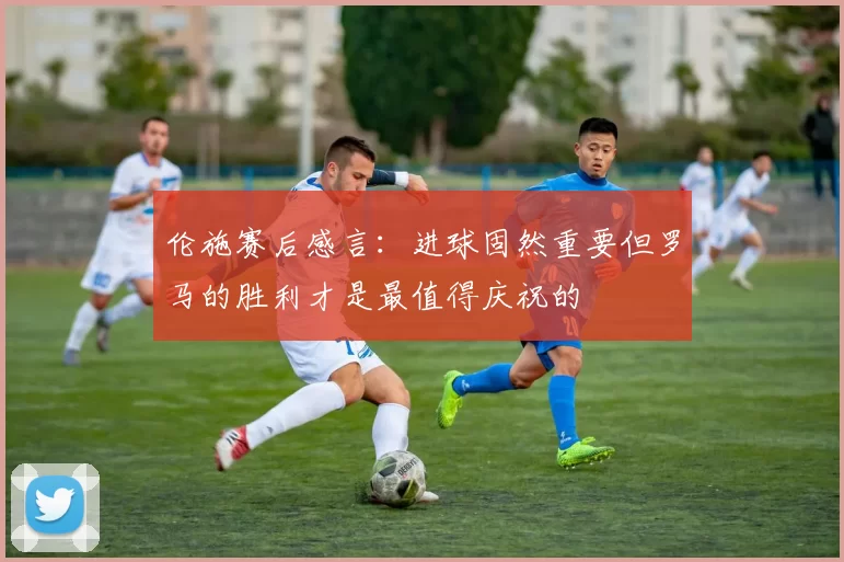 伦施赛后感言：进球固然重要但罗马的胜利才是最值得庆祝的