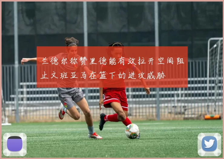 兰德尔称赞里德能有效拉开空间阻止文班亚马在篮下的进攻威胁