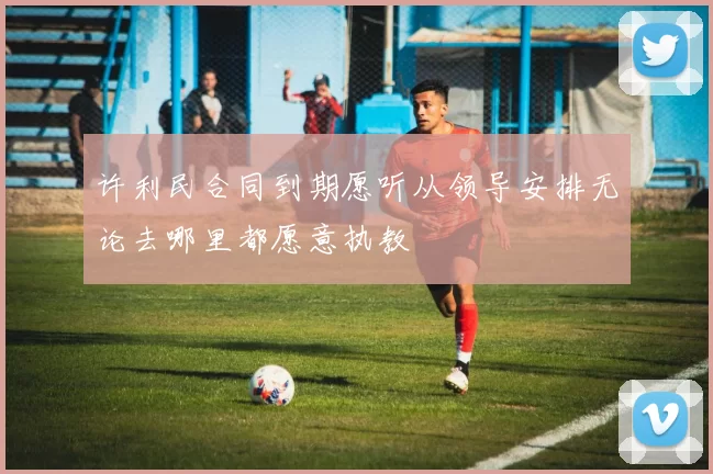 许利民合同到期愿听从领导安排无论去哪里都愿意执教