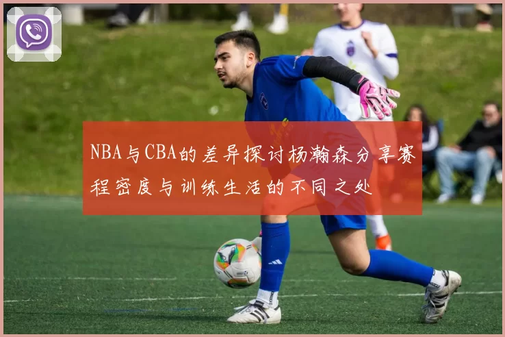 NBA与CBA的差异探讨杨瀚森分享赛程密度与训练生活的不同之处