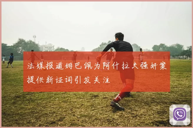 法媒报道姆巴佩为阿什拉夫强奸案提供新证词引发关注