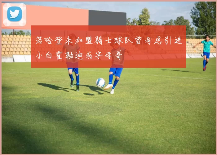 若哈登未加盟骑士球队曾考虑引进小白霍勒迪或字母哥