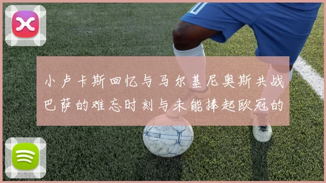 小卢卡斯回忆与马尔基尼奥斯共战巴萨的难忘时刻与未能捧起欧冠的遗憾