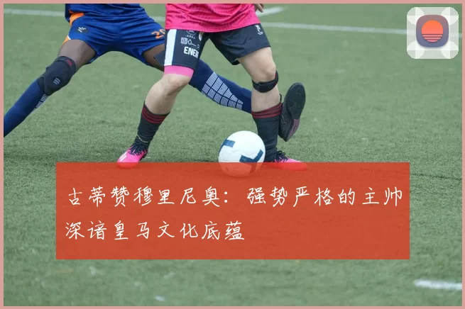 古蒂赞穆里尼奥：强势严格的主帅深谙皇马文化底蕴