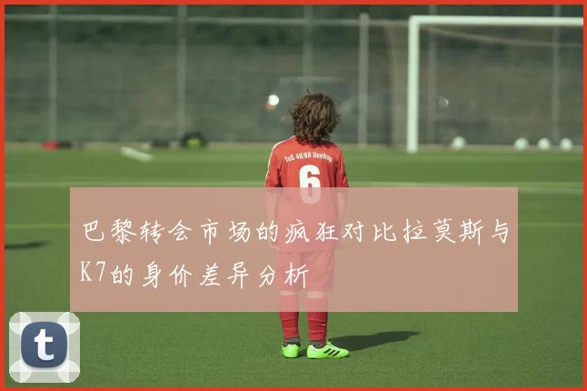 巴黎转会市场的疯狂对比拉莫斯与K7的身价差异分析