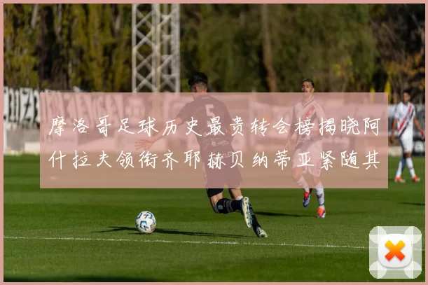 摩洛哥足球历史最贵转会榜揭晓阿什拉夫领衔齐耶赫贝纳蒂亚紧随其后